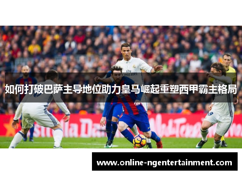 如何打破巴萨主导地位助力皇马崛起重塑西甲霸主格局