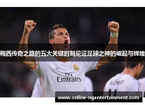 梅西传奇之路的五大关键时刻见证足球之神的崛起与辉煌