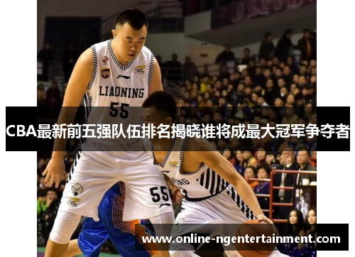 CBA最新前五强队伍排名揭晓谁将成最大冠军争夺者