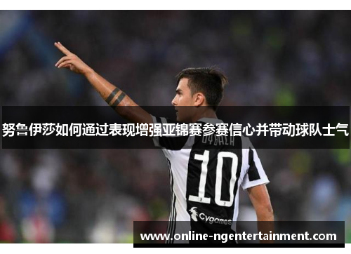 努鲁伊莎如何通过表现增强亚锦赛参赛信心并带动球队士气