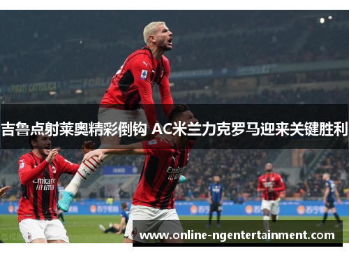 吉鲁点射莱奥精彩倒钩 AC米兰力克罗马迎来关键胜利