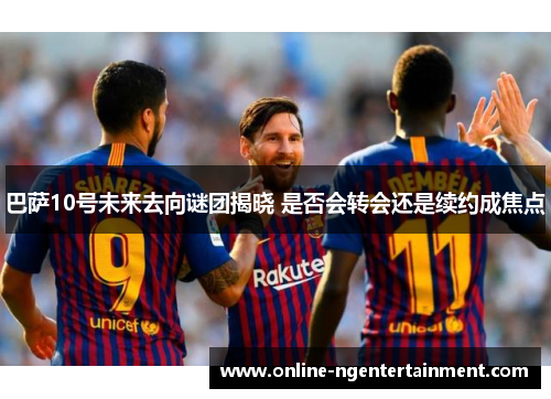 巴萨10号未来去向谜团揭晓 是否会转会还是续约成焦点