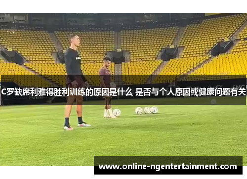 C罗缺席利雅得胜利训练的原因是什么 是否与个人原因或健康问题有关