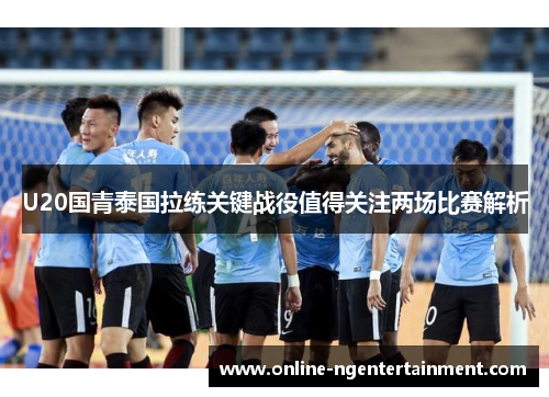U20国青泰国拉练关键战役值得关注两场比赛解析