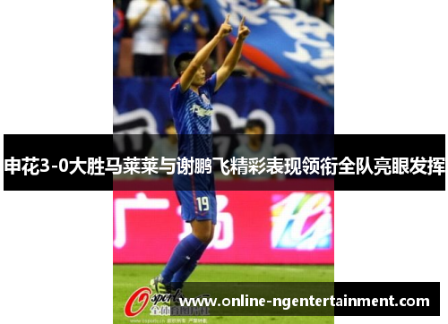 申花3-0大胜马莱莱与谢鹏飞精彩表现领衔全队亮眼发挥