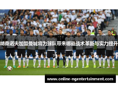 胡桑诺夫加盟曼城将为球队带来哪些战术革新与实力提升