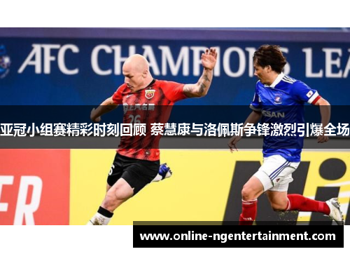 亚冠小组赛精彩时刻回顾 蔡慧康与洛佩斯争锋激烈引爆全场