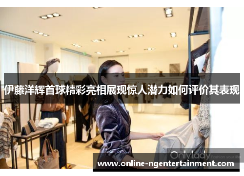 伊藤洋辉首球精彩亮相展现惊人潜力如何评价其表现