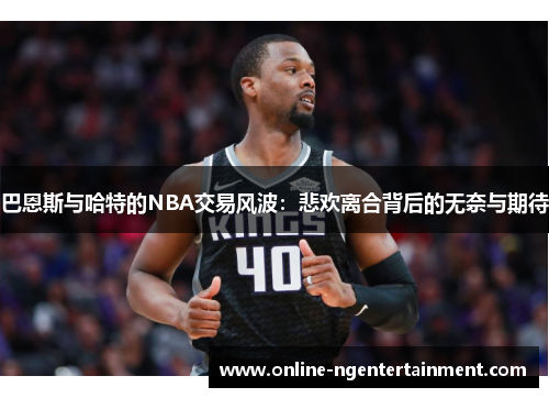 巴恩斯与哈特的NBA交易风波：悲欢离合背后的无奈与期待