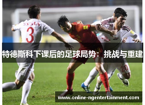 特德斯科下课后的足球局势：挑战与重建