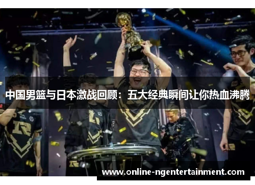 中国男篮与日本激战回顾：五大经典瞬间让你热血沸腾