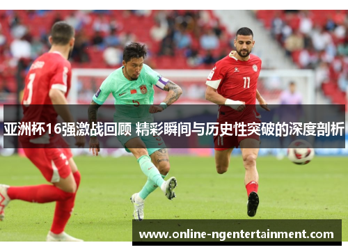 亚洲杯16强激战回顾 精彩瞬间与历史性突破的深度剖析