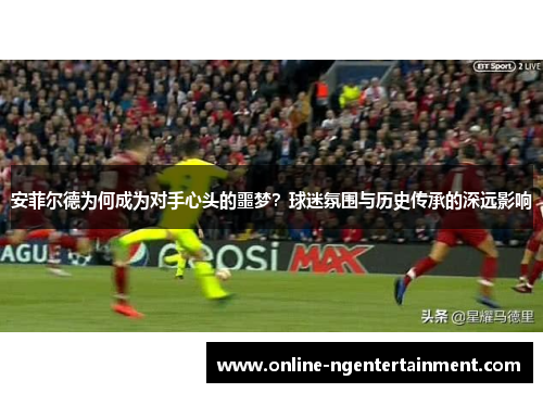 安菲尔德为何成为对手心头的噩梦？球迷氛围与历史传承的深远影响