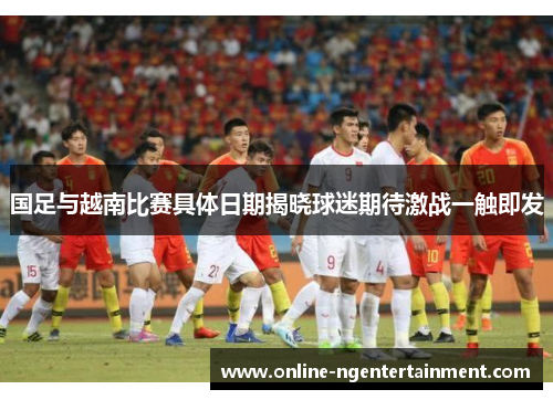 国足与越南比赛具体日期揭晓球迷期待激战一触即发