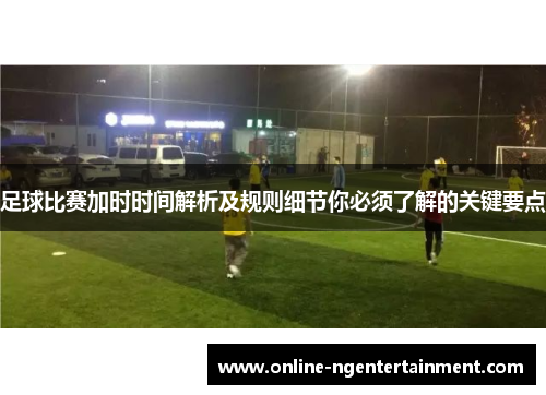 足球比赛加时时间解析及规则细节你必须了解的关键要点