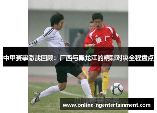 中甲赛事激战回顾：广西与黑龙江的精彩对决全程盘点