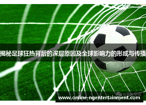 揭秘足球狂热背后的深层原因及全球影响力的形成与传播