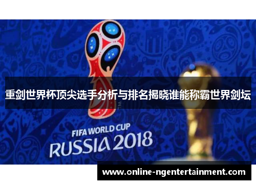 重剑世界杯顶尖选手分析与排名揭晓谁能称霸世界剑坛