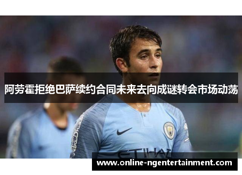 阿劳霍拒绝巴萨续约合同未来去向成谜转会市场动荡