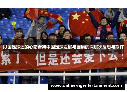 以国足球迷的心态看待中国足球发展与困境的深层次反思与期许 以国足球迷的心态看待中国足球发展与困境的深层次反思与期许