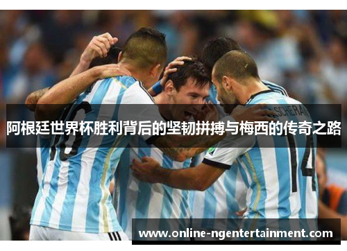 阿根廷世界杯胜利背后的坚韧拼搏与梅西的传奇之路