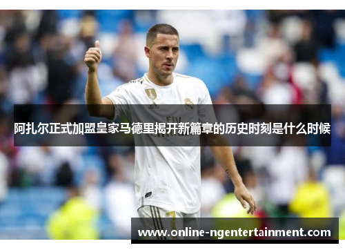 阿扎尔正式加盟皇家马德里揭开新篇章的历史时刻是什么时候