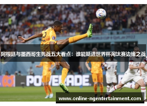 阿根廷与墨西哥生死战五大看点：谁能挺进世界杯淘汰赛边缘之战