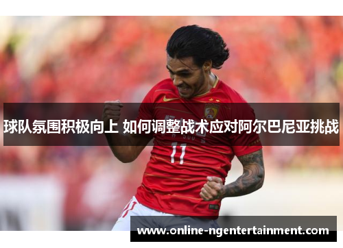 球队氛围积极向上 如何调整战术应对阿尔巴尼亚挑战