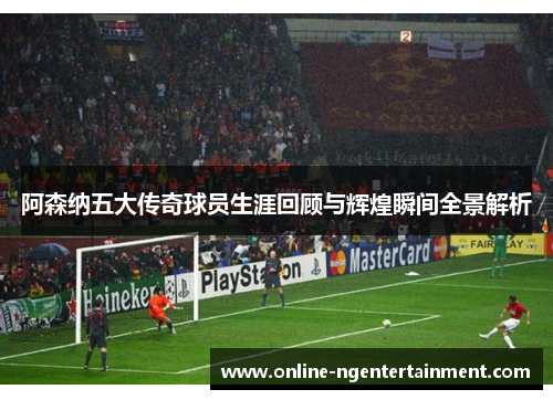 阿森纳五大传奇球员生涯回顾与辉煌瞬间全景解析