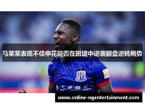马莱莱表现不佳申花能否在困境中逆袭翻盘逆转局势