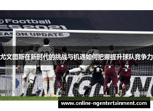 尤文图斯在新时代的挑战与机遇如何把握提升球队竞争力