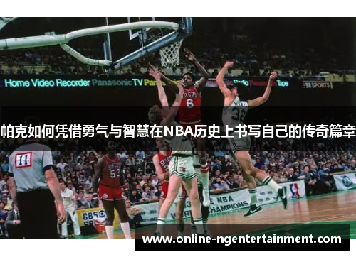 帕克如何凭借勇气与智慧在NBA历史上书写自己的传奇篇章