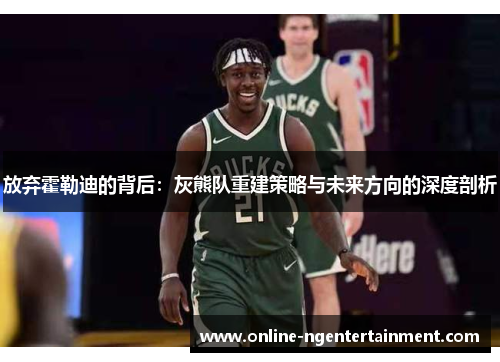 放弃霍勒迪的背后:灰熊队重建策略与未来方向的深度剖析 放弃霍勒迪的背后:灰熊队重建策略与未来方向的深度剖析