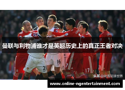 曼联与利物浦谁才是英超历史上的真正王者对决 曼联与利物浦谁才是英超历史上的真正王者对决