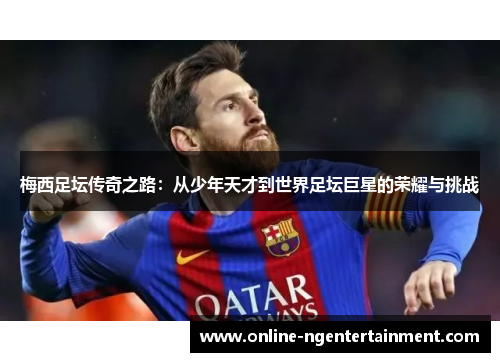 梅西足坛传奇之路:从少年天才到世界足坛巨星的荣耀与挑战 梅西足坛传奇之路:从少年天才到世界足坛巨星的荣耀与挑战