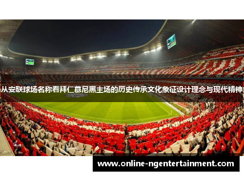从安联球场名称看拜仁慕尼黑主场的历史传承文化象征设计理念与现代精神 从安联球场名称看拜仁慕尼黑主场的历史传承文化象征设计理念与现代精神