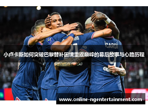 小卢卡斯如何突破巴黎替补困境重返巅峰的幕后故事与心路历程