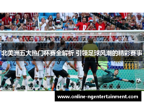 北美洲五大热门杯赛全解析 引领足球风潮的精彩赛事