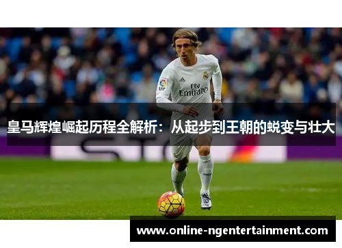 皇马辉煌崛起历程全解析：从起步到王朝的蜕变与壮大