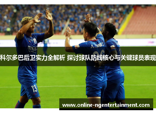 科尔多巴后卫实力全解析 探讨球队防线核心与关键球员表现