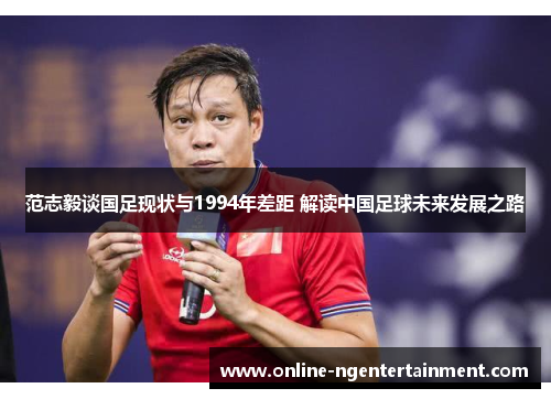 范志毅谈国足现状与1994年差距 解读中国足球未来发展之路 范志毅谈国足现状与1994年差距 解读中国足球未来发展之路
