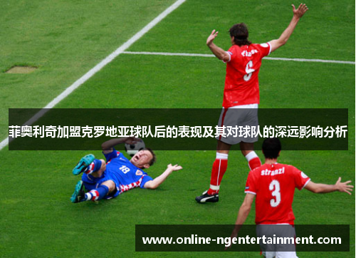 菲奥利奇加盟克罗地亚球队后的表现及其对球队的深远影响分析