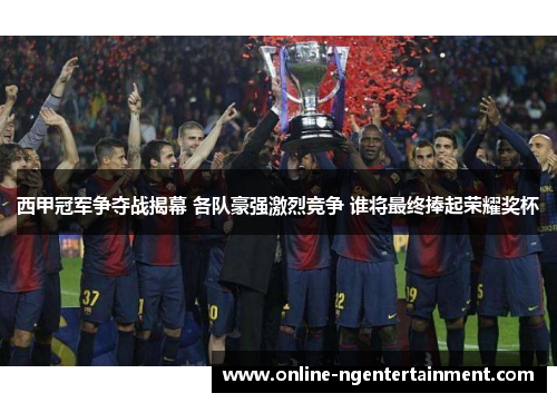 西甲冠军争夺战揭幕 各队豪强激烈竞争 谁将最终捧起荣耀奖杯