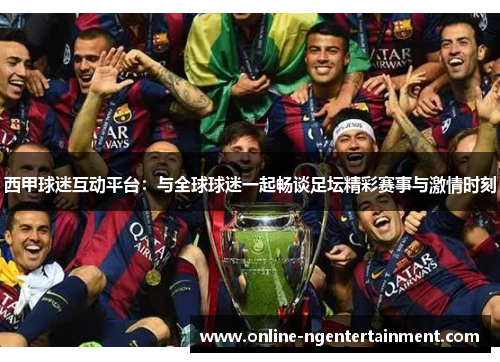 西甲球迷互动平台：与全球球迷一起畅谈足坛精彩赛事与激情时刻
