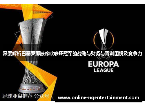 深度解析巴塞罗那缺席欧联杯冠军的战略与财务与青训困境及竞争力 深度解析巴塞罗那缺席欧联杯冠军的战略与财务与青训困境及竞争力