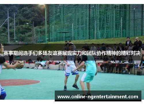 赛事期间选手们多场友谊赛展现实力和团队协作精神的精彩对决 赛事期间选手们多场友谊赛展现实力和团队协作精神的精彩对决