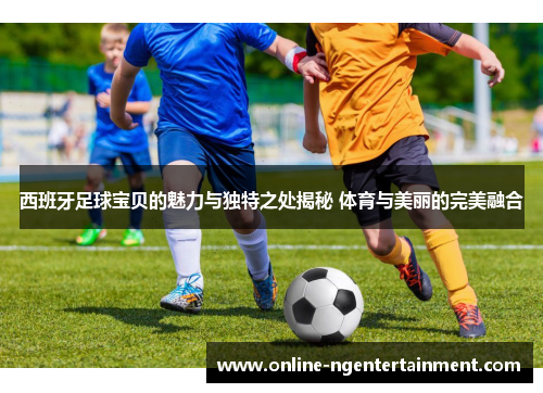 西班牙足球宝贝的魅力与独特之处揭秘 体育与美丽的完美融合