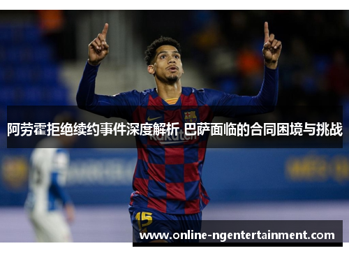 阿劳霍拒绝续约事件深度解析 巴萨面临的合同困境与挑战