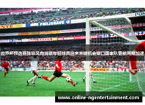 世界杯预选赛阵容风向洞察年轻球员迎来关键机会窗口国家队更新周期加速