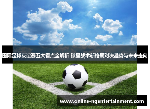 国际足球友谊赛五大看点全解析 球星战术新格局对决趋势与未来走向